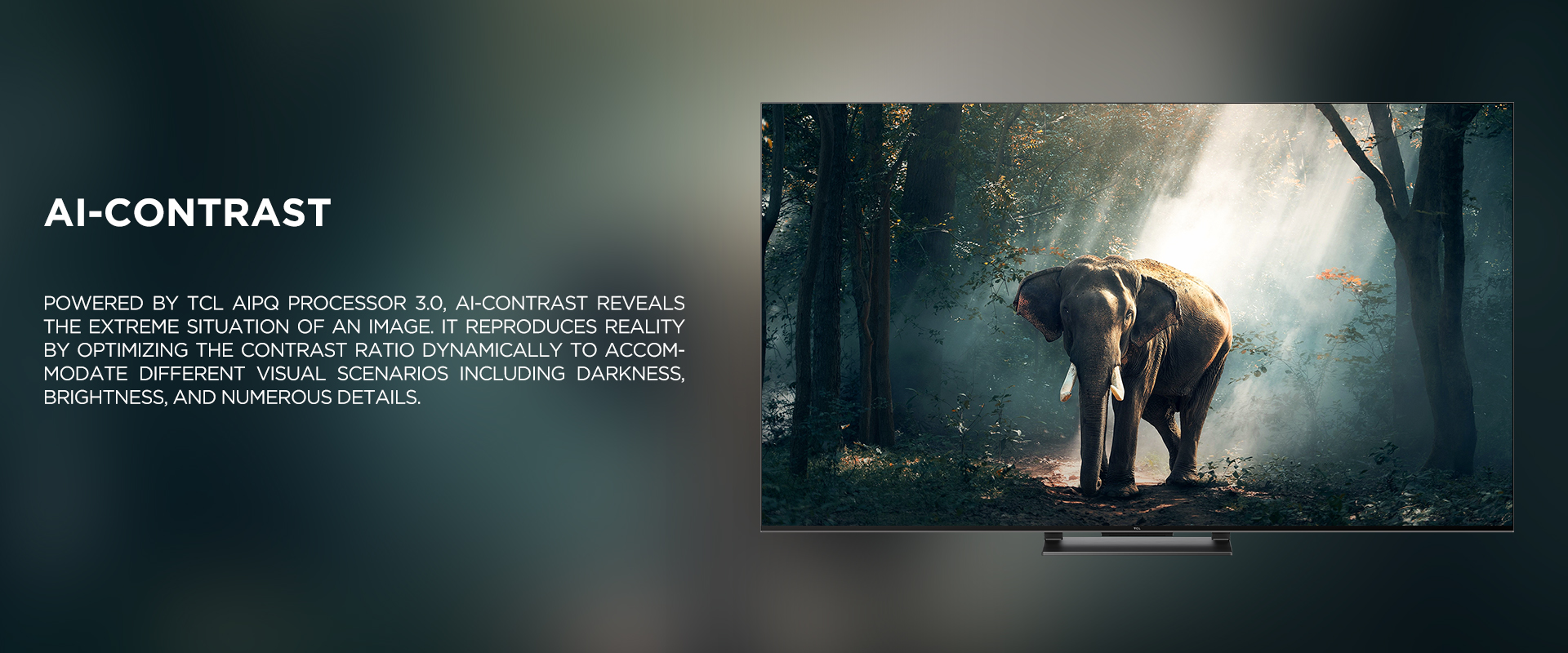 Ai-CONTRAST - Powered by TCL AiPQ Processor 3.0, Ai-Contrast reveals the extreme situation of an image. It reproduces reality by optimizing the contrast ratio dynamically to accommodate different visual scenarios including darkness, brightness, and numerous details.
